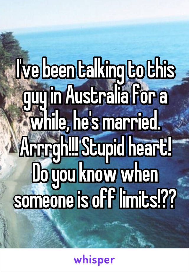 I've been talking to this guy in Australia for a while, he's married. Arrrgh!!! Stupid heart! Do you know when someone is off limits!??