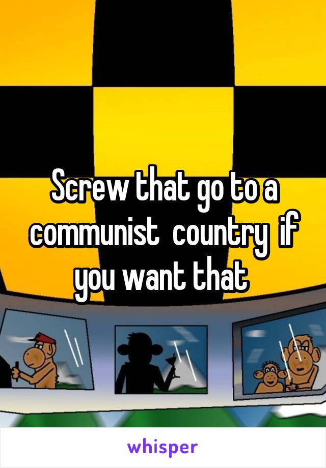 Screw that go to a communist  country  if you want that 