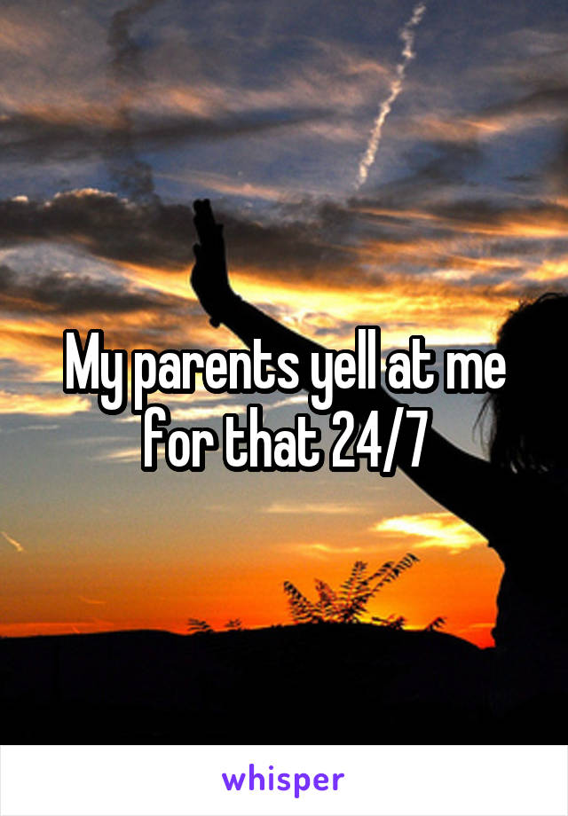 My parents yell at me for that 24/7