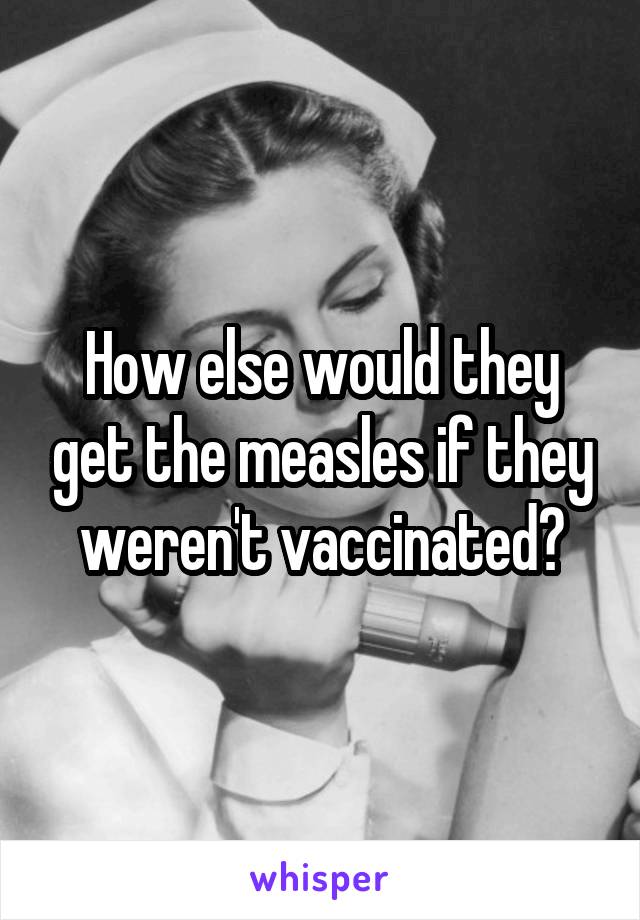 How else would they get the measles if they weren't vaccinated?