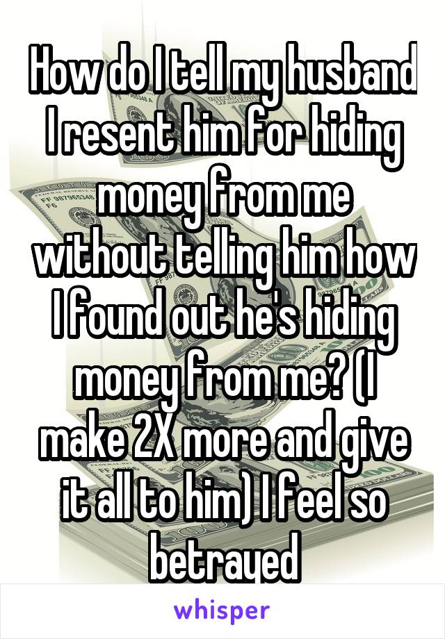 How do I tell my husband I resent him for hiding money from me without telling him how I found out he's hiding money from me? (I make 2X more and give it all to him) I feel so betrayed