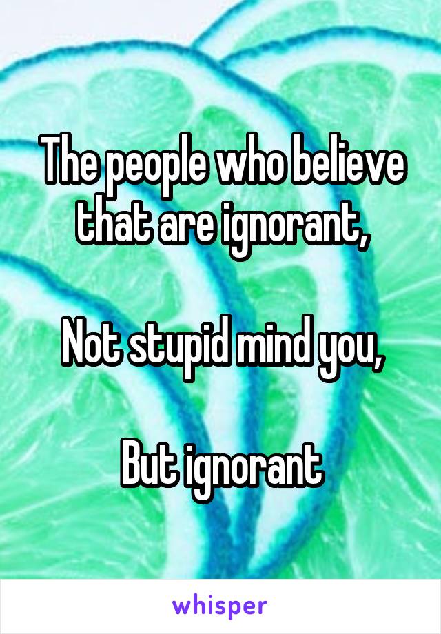 The people who believe that are ignorant,

Not stupid mind you,

But ignorant