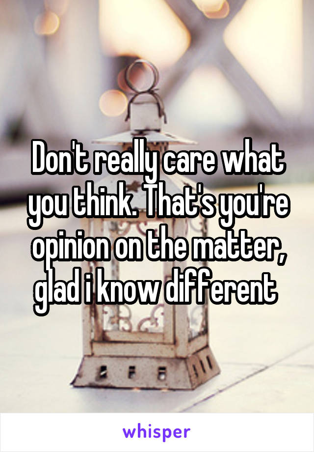 Don't really care what you think. That's you're opinion on the matter, glad i know different 