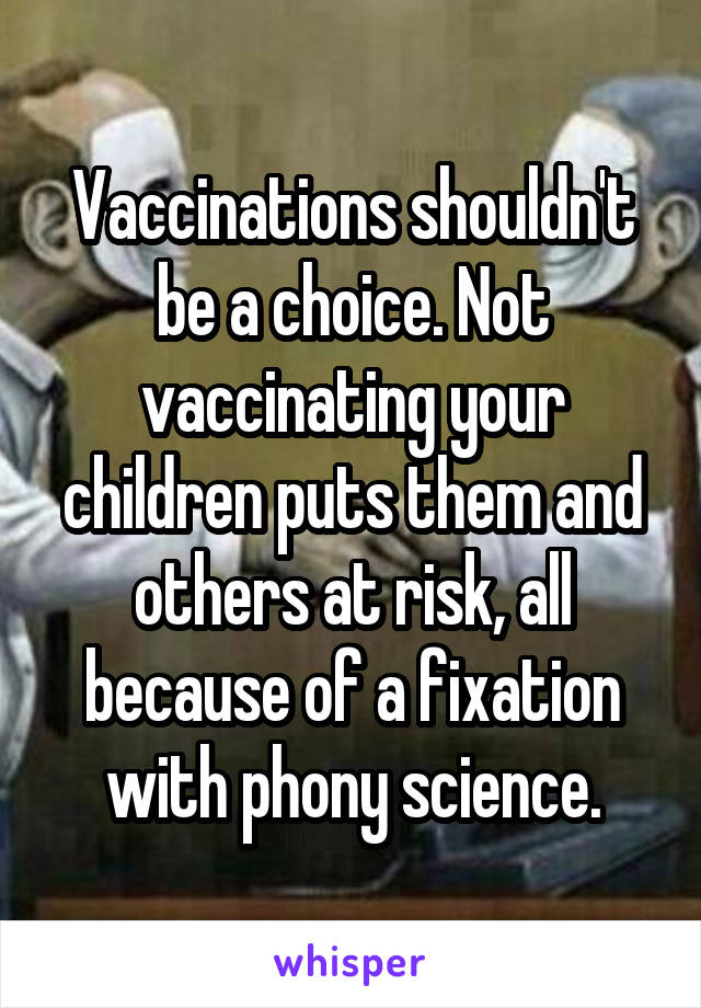 Vaccinations shouldn't be a choice. Not vaccinating your children puts them and others at risk, all because of a fixation with phony science.