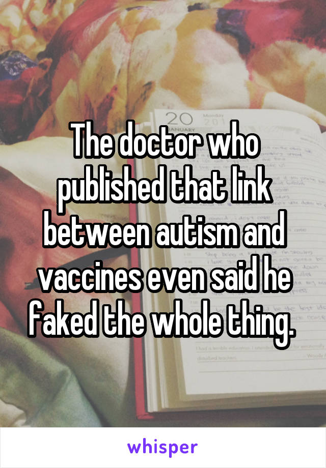 The doctor who published that link between autism and vaccines even said he faked the whole thing. 