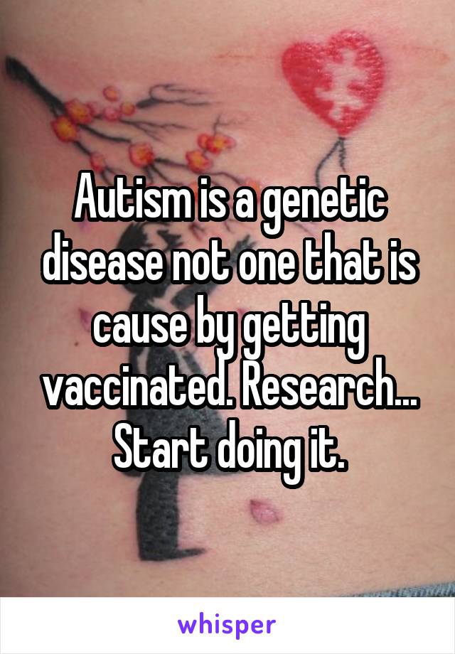 Autism is a genetic disease not one that is cause by getting vaccinated. Research... Start doing it.