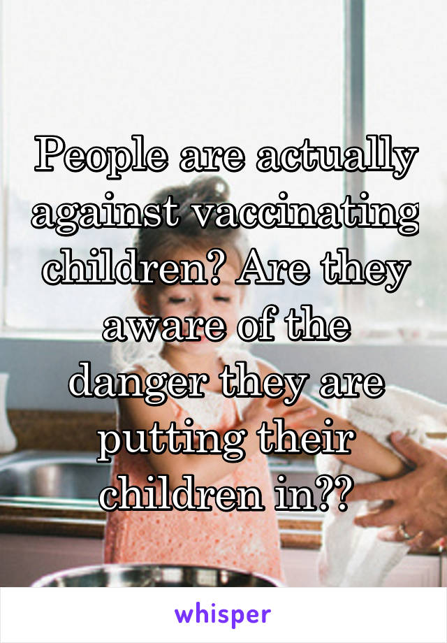 People are actually against vaccinating children? Are they aware of the danger they are putting their children in??