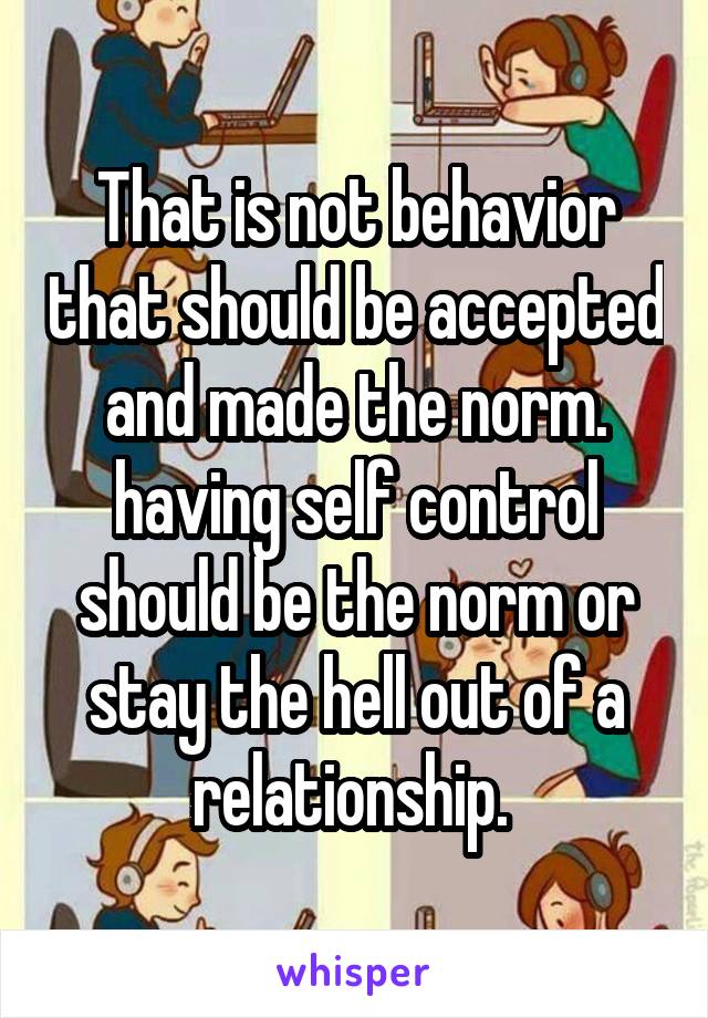 That is not behavior that should be accepted and made the norm. having self control should be the norm or stay the hell out of a relationship. 