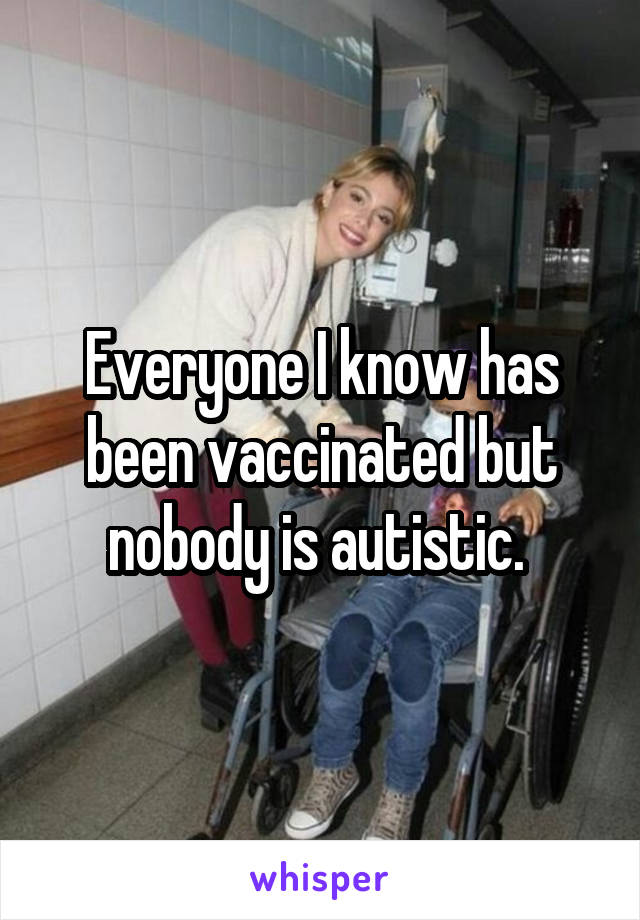 Everyone I know has been vaccinated but nobody is autistic. 