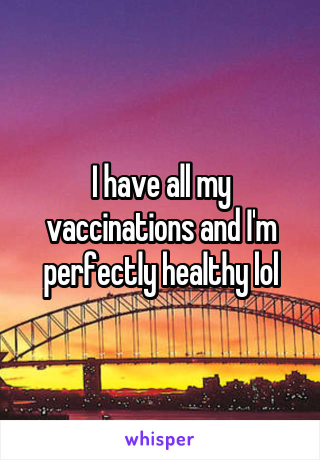 I have all my vaccinations and I'm perfectly healthy lol