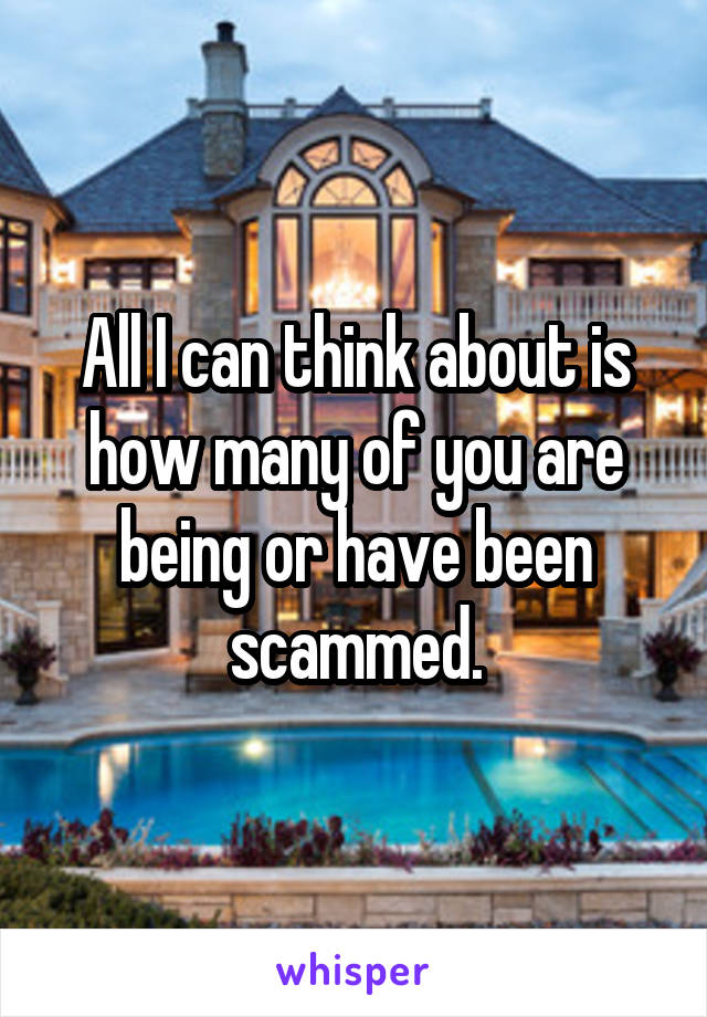 All I can think about is how many of you are being or have been scammed.