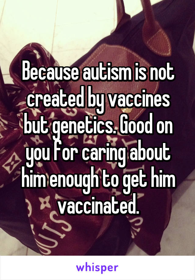 Because autism is not created by vaccines but genetics. Good on you for caring about him enough to get him vaccinated.