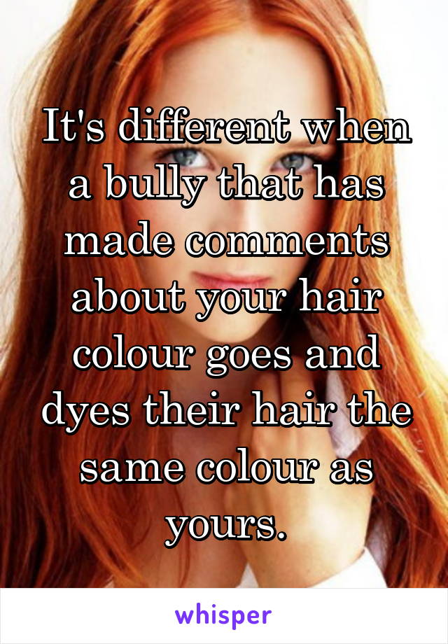 It's different when a bully that has made comments about your hair colour goes and dyes their hair the same colour as yours.