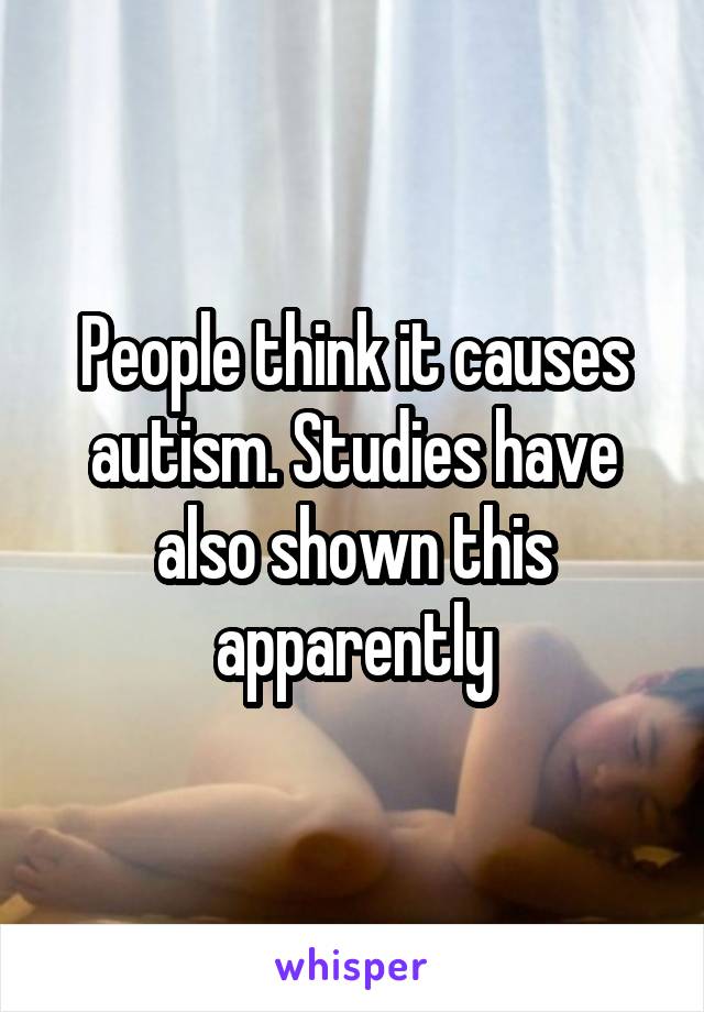 People think it causes autism. Studies have also shown this apparently