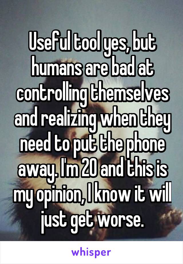 Useful tool yes, but humans are bad at controlling themselves and realizing when they need to put the phone away. I'm 20 and this is my opinion, I know it will just get worse.