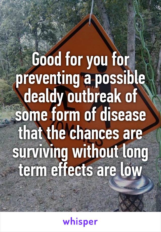 Good for you for preventing a possible dealdy outbreak of some form of disease that the chances are surviving without long term effects are low