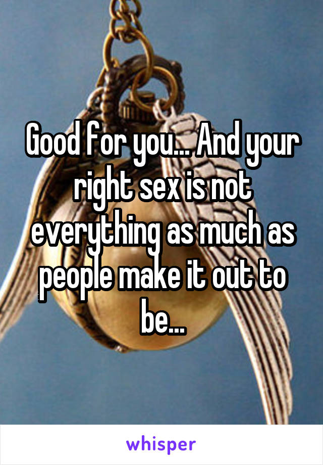 Good for you... And your right sex is not everything as much as people make it out to be...