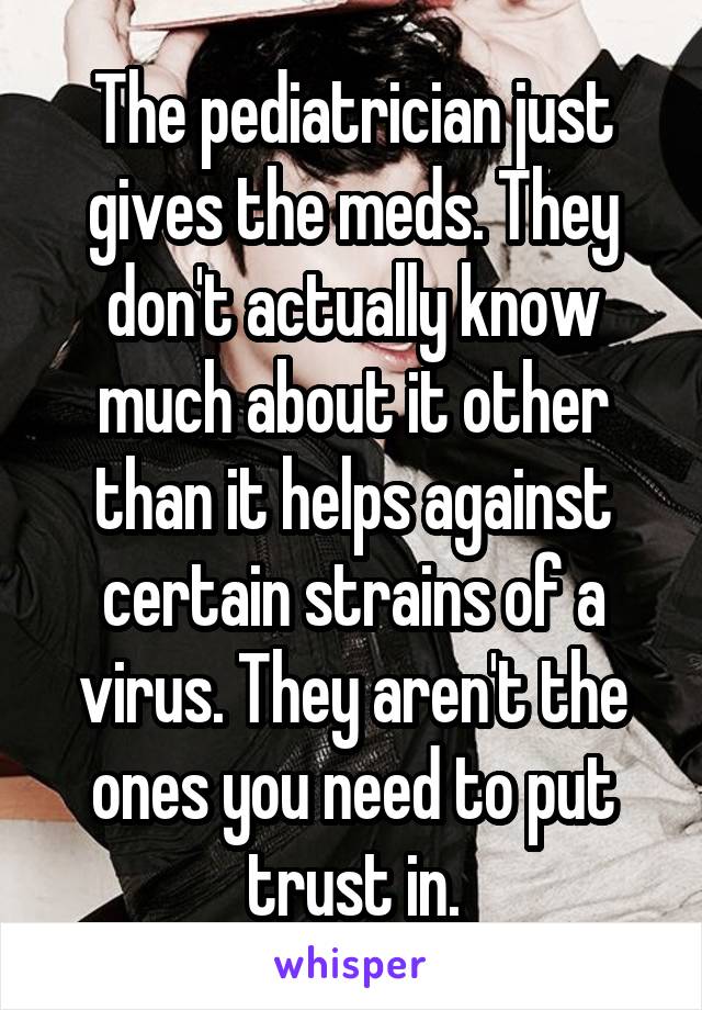 The pediatrician just gives the meds. They don't actually know much about it other than it helps against certain strains of a virus. They aren't the ones you need to put trust in.