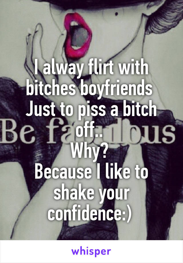 
I alway flirt with bitches boyfriends 
Just to piss a bitch off.. 
Why? 
Because I like to shake your confidence:) 