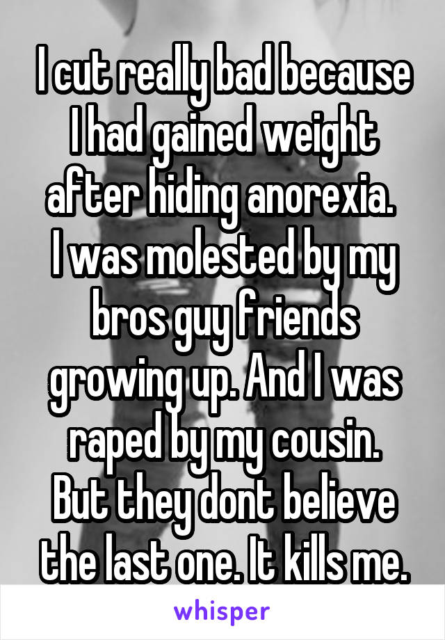 I cut really bad because I had gained weight after hiding anorexia. 
I was molested by my bros guy friends growing up. And I was raped by my cousin.
But they dont believe the last one. It kills me.