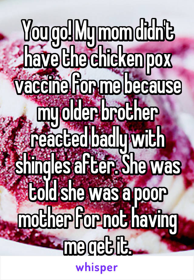 You go! My mom didn't have the chicken pox vaccine for me because my older brother reacted badly with shingles after. She was told she was a poor mother for not having me get it.