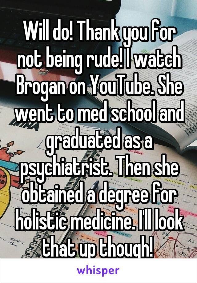 Will do! Thank you for not being rude! I watch Brogan on YouTube. She went to med school and graduated as a psychiatrist. Then she obtained a degree for holistic medicine. I'll look that up though! 