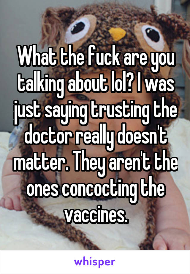 What the fuck are you talking about lol? I was just saying trusting the doctor really doesn't matter. They aren't the ones concocting the vaccines.