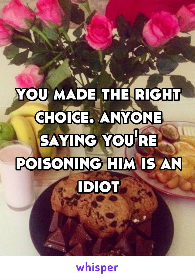 you made the right choice. anyone saying you're poisoning him is an idiot