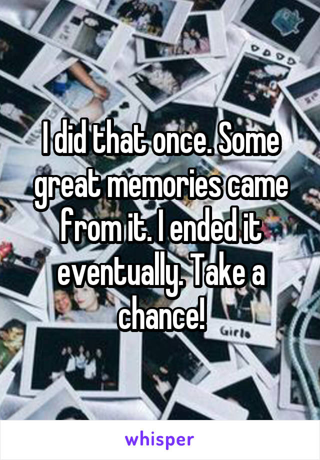 I did that once. Some great memories came from it. I ended it eventually. Take a chance!