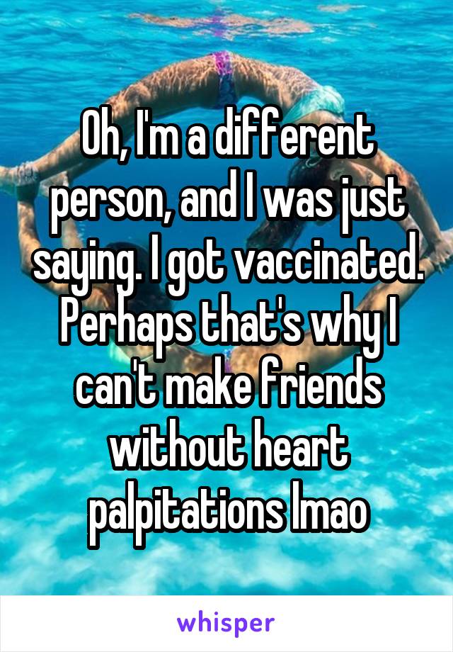 Oh, I'm a different person, and I was just saying. I got vaccinated. Perhaps that's why I can't make friends without heart palpitations lmao