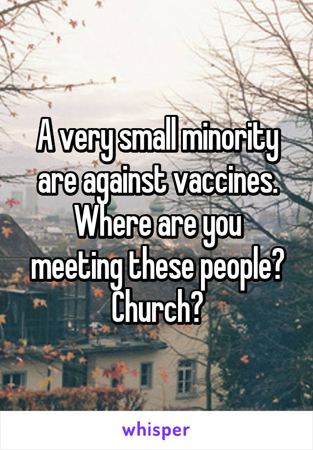 A very small minority are against vaccines.
Where are you meeting these people? Church?