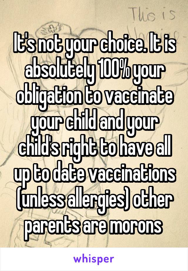 It's not your choice. It is absolutely 100% your obligation to vaccinate your child and your child's right to have all up to date vaccinations (unless allergies) other parents are morons 