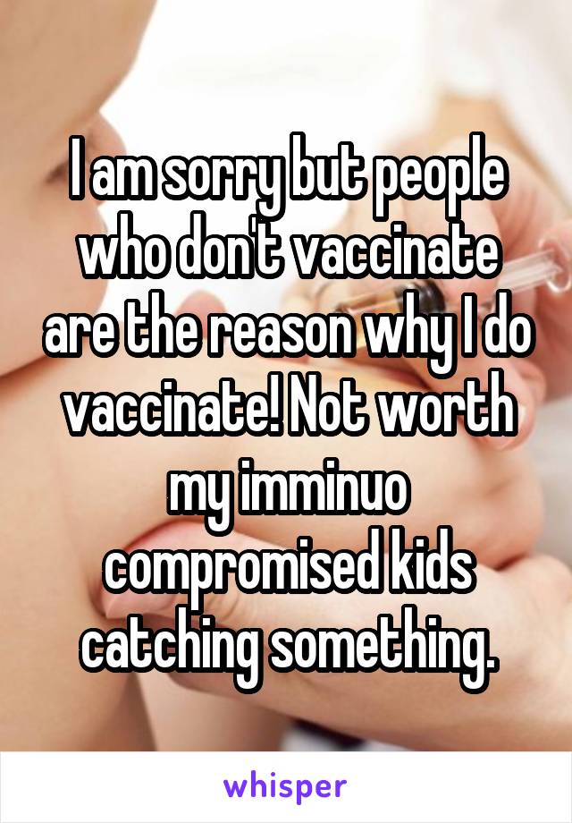 I am sorry but people who don't vaccinate are the reason why I do vaccinate! Not worth my imminuo compromised kids catching something.