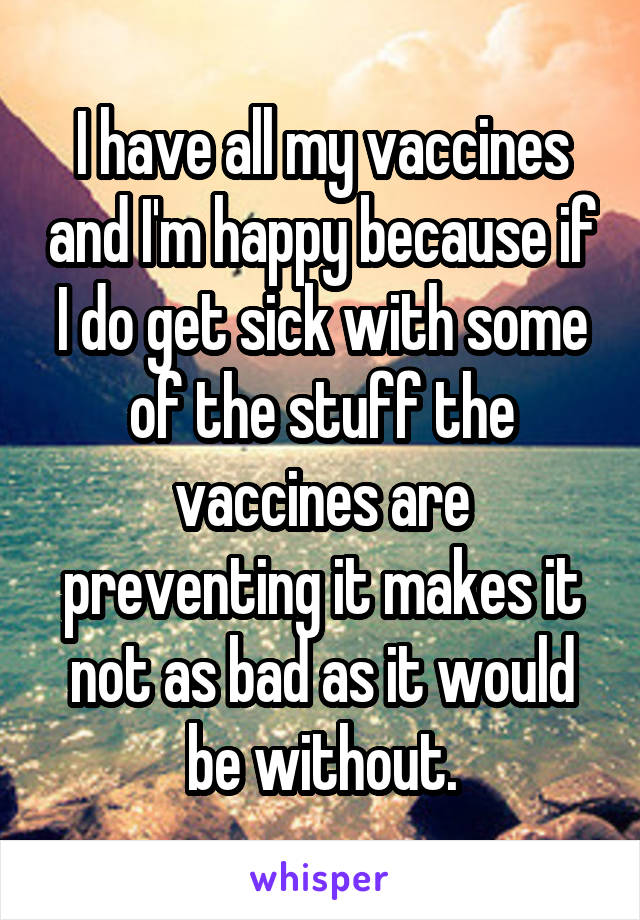 I have all my vaccines and I'm happy because if I do get sick with some of the stuff the vaccines are preventing it makes it not as bad as it would be without.