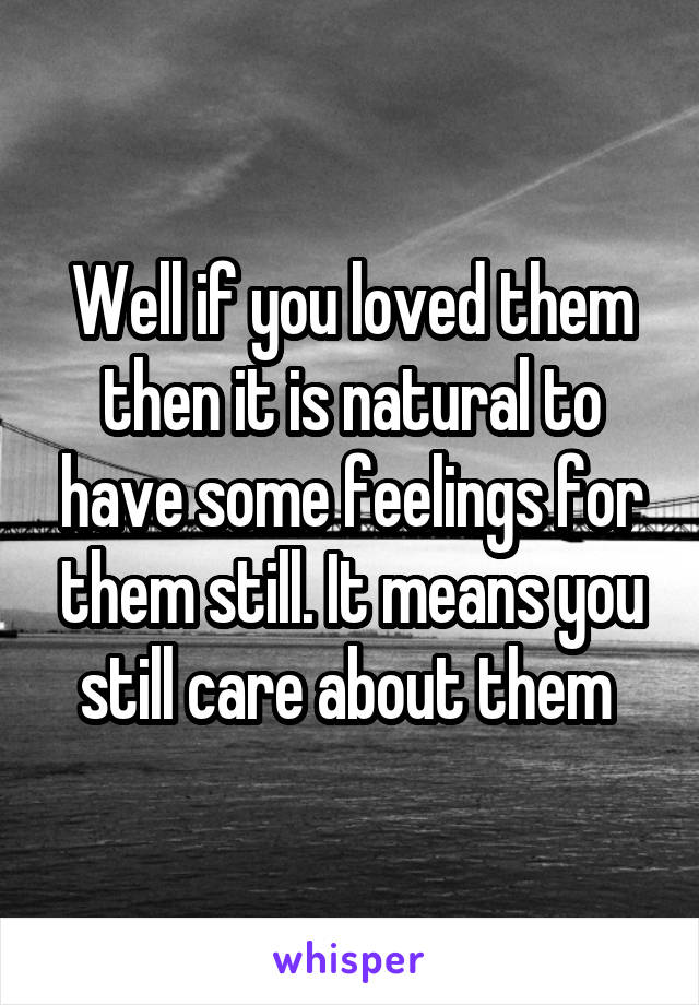 Well if you loved them then it is natural to have some feelings for them still. It means you still care about them 