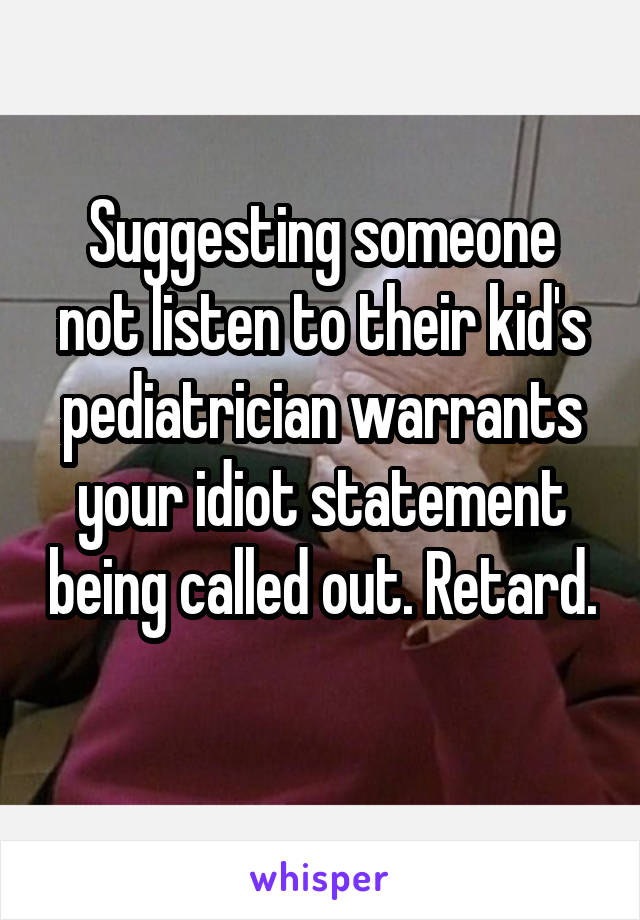 Suggesting someone not listen to their kid's pediatrician warrants your idiot statement being called out. Retard. 