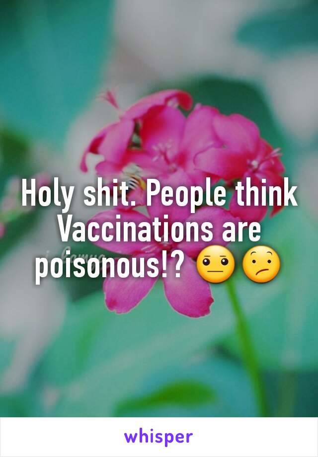 Holy shit. People think Vaccinations are poisonous!? 😐😕