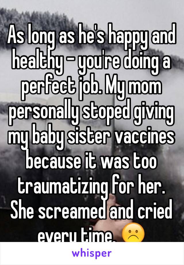 As long as he's happy and healthy - you're doing a perfect job. My mom personally stoped giving my baby sister vaccines because it was too traumatizing for her. She screamed and cried every time. ☹️