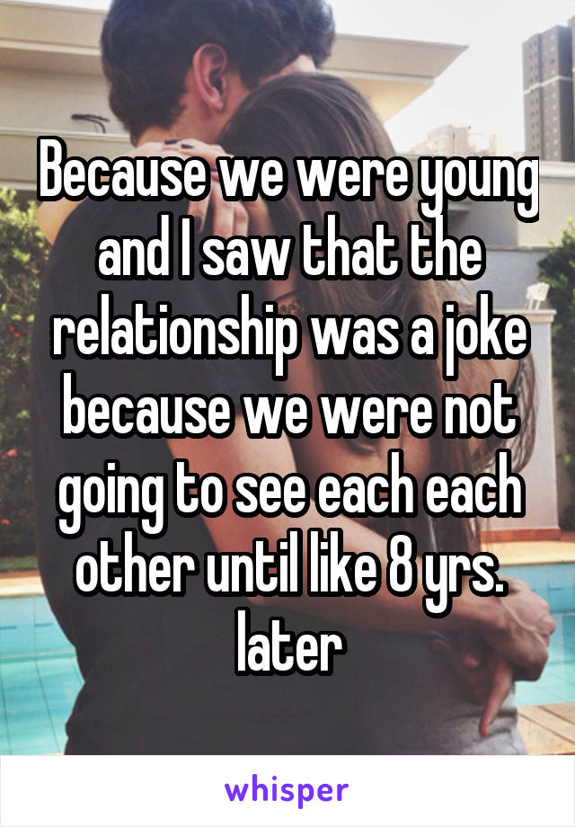 Because we were young and I saw that the relationship was a joke because we were not going to see each each other until like 8 yrs. later