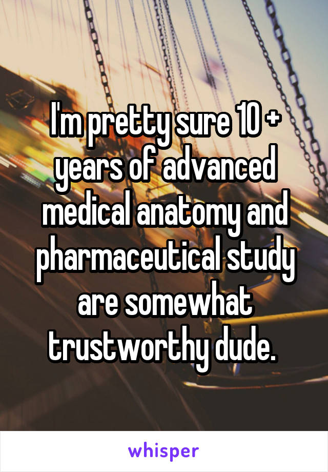 I'm pretty sure 10 + years of advanced medical anatomy and pharmaceutical study are somewhat trustworthy dude. 