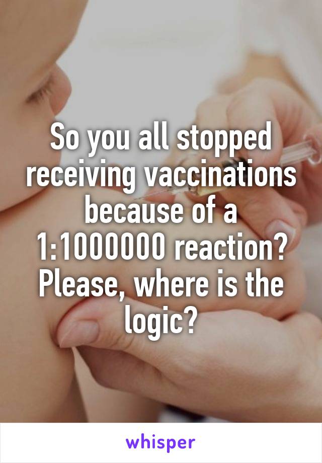 So you all stopped receiving vaccinations because of a 1:1000000 reaction? Please, where is the logic?