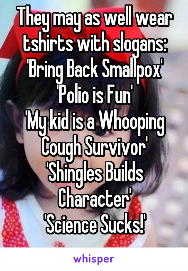 They may as well wear tshirts with slogans: 'Bring Back Smallpox'
'Polio is Fun'
'My kid is a Whooping Cough Survivor'
'Shingles Builds Character'
'Science Sucks!'
