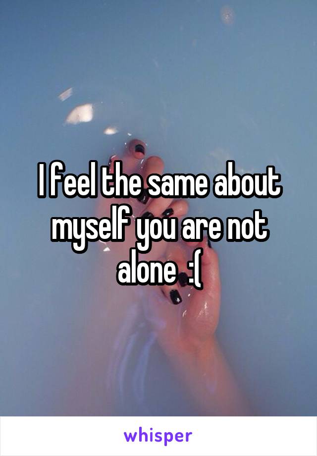 I feel the same about myself you are not alone  :(