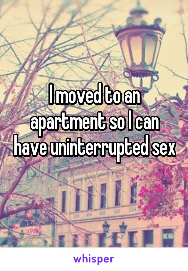 I moved to an apartment so I can have uninterrupted sex 