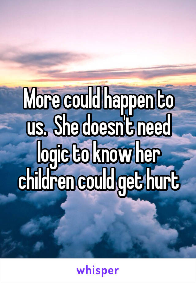 More could happen to us.  She doesn't need logic to know her children could get hurt