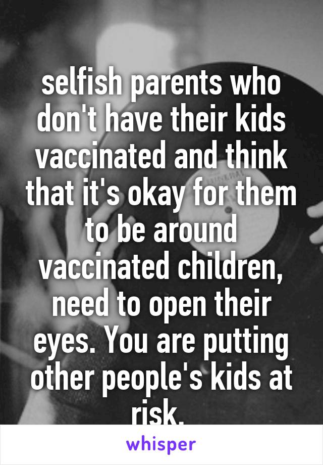 
selfish parents who don't have their kids vaccinated and think that it's okay for them to be around vaccinated children, need to open their eyes. You are putting other people's kids at risk. 