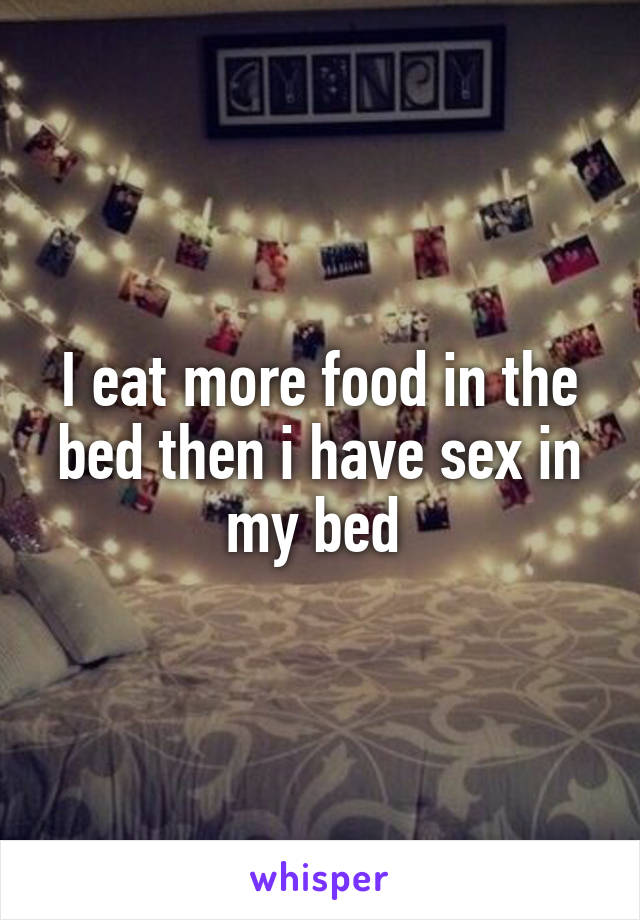 I eat more food in the bed then i have sex in my bed 