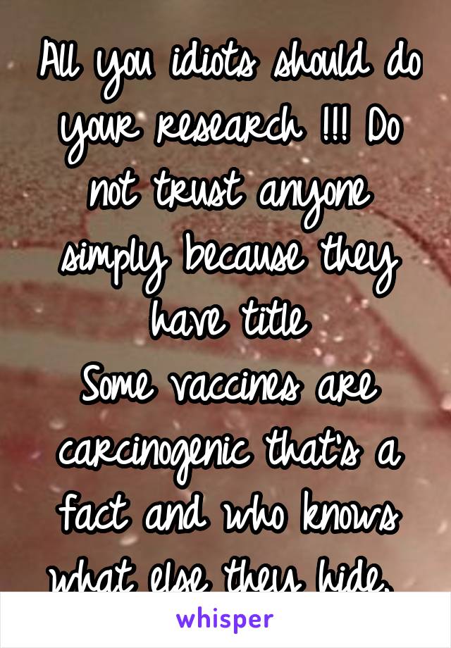 All you idiots should do your research !!! Do not trust anyone simply because they have title
Some vaccines are carcinogenic that's a fact and who knows what else they hide. 