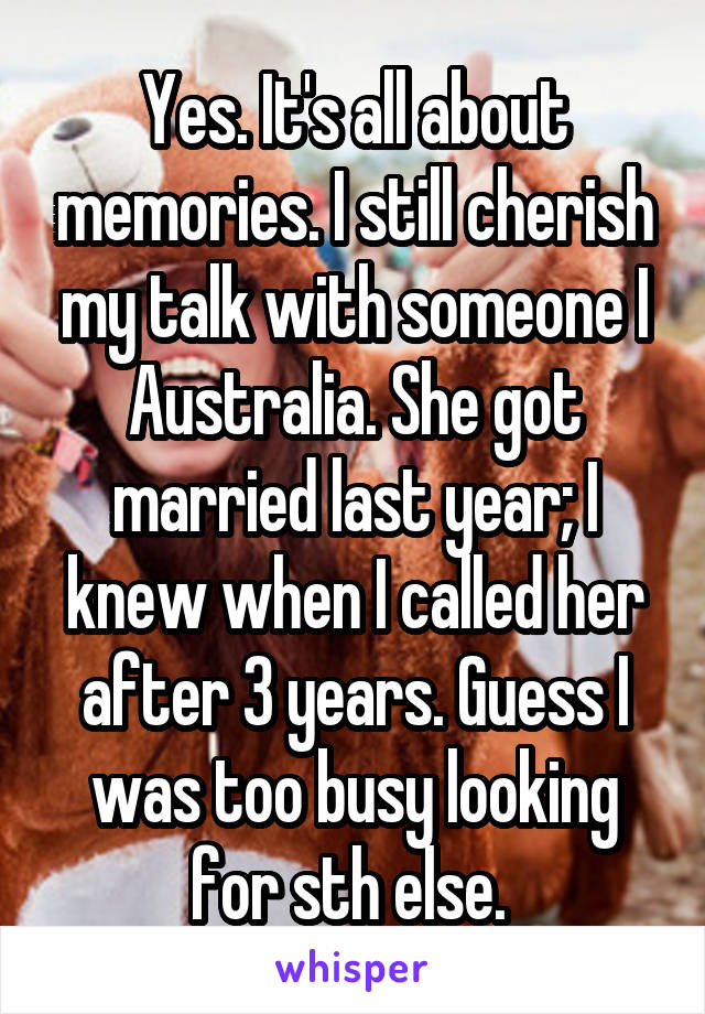 Yes. It's all about memories. I still cherish my talk with someone I Australia. She got married last year; I knew when I called her after 3 years. Guess I was too busy looking for sth else. 