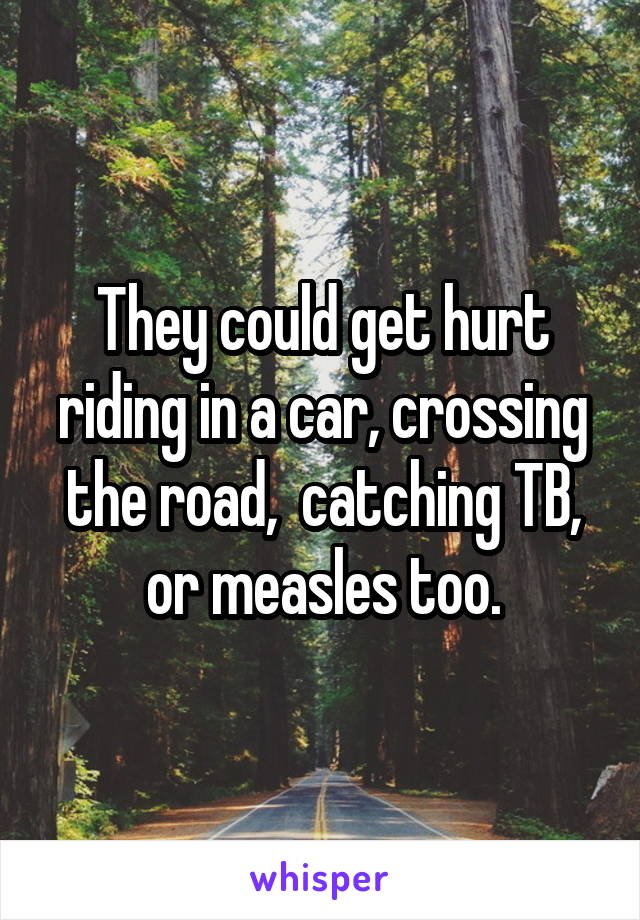 They could get hurt riding in a car, crossing the road,  catching TB, or measles too.